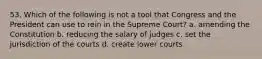 53. Which of the following is not a tool that Congress and the President can use to rein in the Supreme Court? a. amending the Constitution b. reducing the salary of judges c. set the jurisdiction of the courts d. create lower courts