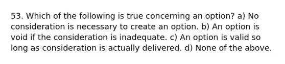 53. Which of the following is true concerning an option? a) No consideration is necessary to create an option. b) An option is void if the consideration is inadequate. c) An option is valid so long as consideration is actually delivered. d) None of the above.