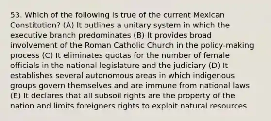 53. Which of the following is true of the current Mexican Constitution? (A) It outlines a unitary system in which the executive branch predominates (B) It provides broad involvement of the Roman Catholic Church in the policy-making process (C) It eliminates quotas for the number of female officials in the national legislature and the judiciary (D) It establishes several autonomous areas in which indigenous groups govern themselves and are immune from national laws (E) It declares that all subsoil rights are the property of the nation and limits foreigners rights to exploit natural resources