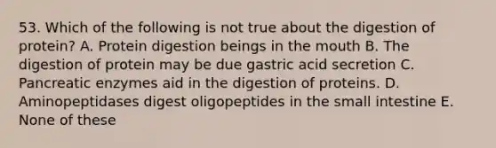 53. Which of the following is not true about the digestion of protein? A. Protein digestion beings in the mouth B. The digestion of protein may be due gastric acid secretion C. Pancreatic enzymes aid in the digestion of proteins. D. Aminopeptidases digest oligopeptides in the small intestine E. None of these