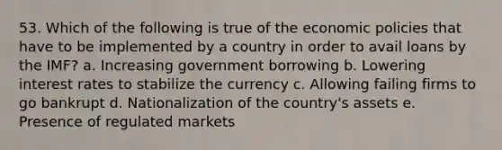 53. Which of the following is true of the economic policies that have to be implemented by a country in order to avail loans by the IMF? a. Increasing government borrowing b. Lowering interest rates to stabilize the currency c. Allowing failing firms to go bankrupt d. Nationalization of the country's assets e. Presence of regulated markets