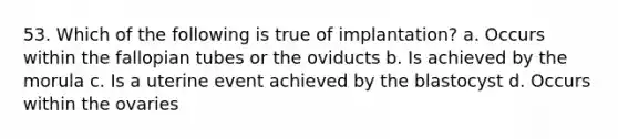 53. Which of the following is true of implantation? a. Occurs within the fallopian tubes or the oviducts b. Is achieved by the morula c. Is a uterine event achieved by the blastocyst d. Occurs within the ovaries