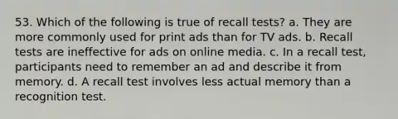 53. Which of the following is true of recall tests? a. They are more commonly used for print ads than for TV ads. b. Recall tests are ineffective for ads on online media. c. In a recall test, participants need to remember an ad and describe it from memory. d. A recall test involves less actual memory than a recognition test.