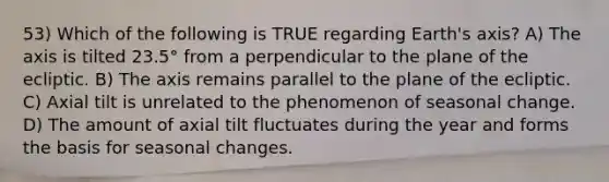 53) Which of the following is TRUE regarding Earth's axis? A) The axis is tilted 23.5° from a perpendicular to the plane of the ecliptic. B) The axis remains parallel to the plane of the ecliptic. C) Axial tilt is unrelated to the phenomenon of seasonal change. D) The amount of axial tilt fluctuates during the year and forms the basis for seasonal changes.