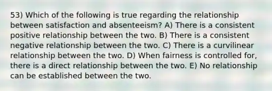 53) Which of the following is true regarding the relationship between satisfaction and absenteeism? A) There is a consistent positive relationship between the two. B) There is a consistent negative relationship between the two. C) There is a curvilinear relationship between the two. D) When fairness is controlled for, there is a direct relationship between the two. E) No relationship can be established between the two.