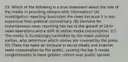 53. Which of the following is a true statement about the role of the media in providing citizens with information? (A) Investigative reporting dominates the news because it is less expensive than political commentary. (B) Demand for instantaneous news reporting has led to the growth of 24-hr news operations and a shift to online media consumption. (C) The media is increasingly controlled by the major political parties, who determine which stories are covered by the press. (D) There has been an increase in social media and Internet news consumption by the public, causing the top 5 media conglomerates to have greater control over public opinion.