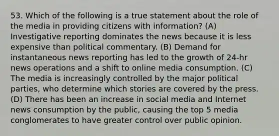 53. Which of the following is a true statement about the role of the media in providing citizens with information? (A) Investigative reporting dominates the news because it is less expensive than political commentary. (B) Demand for instantaneous news reporting has led to the growth of 24-hr news operations and a shift to online media consumption. (C) The media is increasingly controlled by the major political parties, who determine which stories are covered by the press. (D) There has been an increase in social media and Internet news consumption by the public, causing the top 5 media conglomerates to have greater control over public opinion.