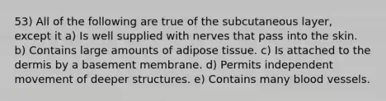 53) All of the following are true of the subcutaneous layer, except it a) Is well supplied with nerves that pass into the skin. b) Contains large amounts of adipose tissue. c) Is attached to the dermis by a basement membrane. d) Permits independent movement of deeper structures. e) Contains many blood vessels.