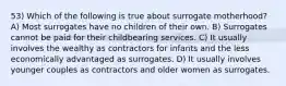 53) Which of the following is true about surrogate motherhood? A) Most surrogates have no children of their own. B) Surrogates cannot be paid for their childbearing services. C) It usually involves the wealthy as contractors for infants and the less economically advantaged as surrogates. D) It usually involves younger couples as contractors and older women as surrogates.