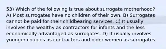 53) Which of the following is true about surrogate motherhood? A) Most surrogates have no children of their own. B) Surrogates cannot be paid for their childbearing services. C) It usually involves the wealthy as contractors for infants and the less economically advantaged as surrogates. D) It usually involves younger couples as contractors and older women as surrogates.