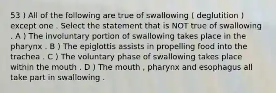 53 ) All of the following are true of swallowing ( deglutition ) except one . Select the statement that is NOT true of swallowing . A ) The involuntary portion of swallowing takes place in <a href='https://www.questionai.com/knowledge/ktW97n6hGJ-the-pharynx' class='anchor-knowledge'>the pharynx</a> . B ) The epiglottis assists in propelling food into the trachea . C ) The voluntary phase of swallowing takes place within <a href='https://www.questionai.com/knowledge/krBoWYDU6j-the-mouth' class='anchor-knowledge'>the mouth</a> . D ) The mouth , pharynx and esophagus all take part in swallowing .