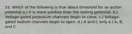 53. Which of the following is true about threshold for an action potential a.) It is more positive than the resting potential. b.) Voltage-gated potassium channels begin to close. c.) Voltage-gated sodium channels begin to open. d.) A and C only e.) A, B, and C