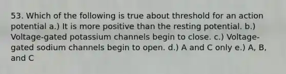 53. Which of the following is true about threshold for an action potential a.) It is more positive than the resting potential. b.) Voltage-gated potassium channels begin to close. c.) Voltage-gated sodium channels begin to open. d.) A and C only e.) A, B, and C