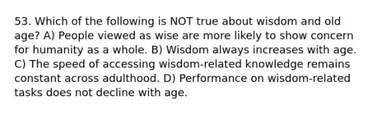 53. Which of the following is NOT true about wisdom and old age? A) People viewed as wise are more likely to show concern for humanity as a whole. B) Wisdom always increases with age. C) The speed of accessing wisdom-related knowledge remains constant across adulthood. D) Performance on wisdom-related tasks does not decline with age.