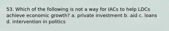 53. Which of the following is not a way for IACs to help LDCs achieve economic growth? a. private investment b. aid c. loans d. intervention in politics