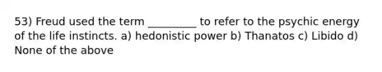 53) Freud used the term _________ to refer to the psychic energy of the life instincts. a) hedonistic power b) Thanatos c) Libido d) None of the above