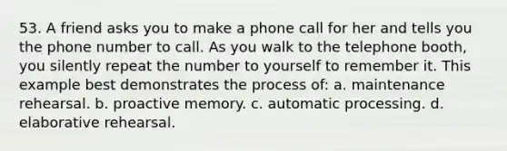 53. A friend asks you to make a phone call for her and tells you the phone number to call. As you walk to the telephone booth, you silently repeat the number to yourself to remember it. This example best demonstrates the process of: a. maintenance rehearsal. b. proactive memory. c. automatic processing. d. elaborative rehearsal.