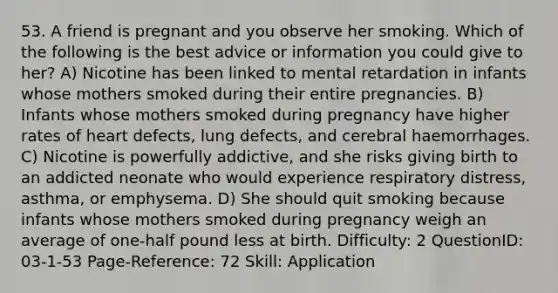 53. A friend is pregnant and you observe her smoking. Which of the following is the best advice or information you could give to her? A) Nicotine has been linked to mental retardation in infants whose mothers smoked during their entire pregnancies. B) Infants whose mothers smoked during pregnancy have higher rates of heart defects, lung defects, and cerebral haemorrhages. C) Nicotine is powerfully addictive, and she risks giving birth to an addicted neonate who would experience respiratory distress, asthma, or emphysema. D) She should quit smoking because infants whose mothers smoked during pregnancy weigh an average of one-half pound less at birth. Difficulty: 2 QuestionID: 03-1-53 Page-Reference: 72 Skill: Application