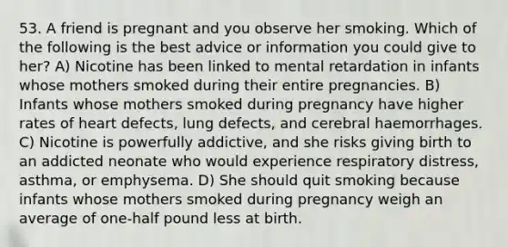 53. A friend is pregnant and you observe her smoking. Which of the following is the best advice or information you could give to her? A) Nicotine has been linked to mental retardation in infants whose mothers smoked during their entire pregnancies. B) Infants whose mothers smoked during pregnancy have higher rates of heart defects, lung defects, and cerebral haemorrhages. C) Nicotine is powerfully addictive, and she risks giving birth to an addicted neonate who would experience respiratory distress, asthma, or emphysema. D) She should quit smoking because infants whose mothers smoked during pregnancy weigh an average of one-half pound less at birth.