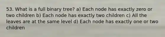 53. What is a full binary tree? a) Each node has exactly zero or two children b) Each node has exactly two children c) All the leaves are at the same level d) Each node has exactly one or two children