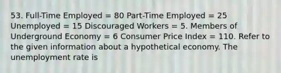 53. Full-Time Employed = 80 Part-Time Employed = 25 Unemployed = 15 Discouraged Workers = 5. Members of Underground Economy = 6 Consumer Price Index = 110. Refer to the given information about a hypothetical economy. The unemployment rate is