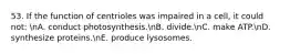 53. If the function of centrioles was impaired in a cell, it could not: nA. conduct photosynthesis.nB. divide.nC. make ATP.nD. synthesize proteins.nE. produce lysosomes.