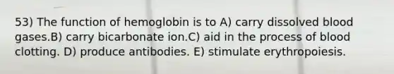 53) The function of hemoglobin is to A) carry dissolved blood gases.B) carry bicarbonate ion.C) aid in the process of blood clotting. D) produce antibodies. E) stimulate erythropoiesis.