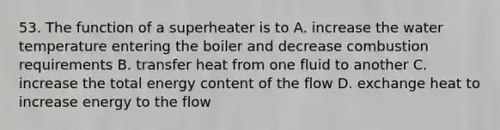 53. The function of a superheater is to A. increase the water temperature entering the boiler and decrease combustion requirements B. transfer heat from one fluid to another С. increase the total energy content of the flow D. exchange heat to increase energy to the flow