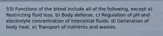 53) Functions of <a href='https://www.questionai.com/knowledge/k7oXMfj7lk-the-blood' class='anchor-knowledge'>the blood</a> include all of the following, except a) Restricting fluid loss. b) Body defense. c) Regulation of pH and electrolyte concentration of interstitial fluids. d) Generation of body heat. e) Transport of nutrients and wastes.