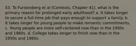 53. To Furstenberg et al (Contexts, Chapter 41), what is the primary reason for prolonged early adulthood? a. It takes longer to secure a full-time job that pays enough to support a family. b. It takes longer for young people to make romantic commitments. c. Young people are more self-centered now than in the 1950s and 1960s. d. College takes longer to finish now than in the 1950s and 1960s.