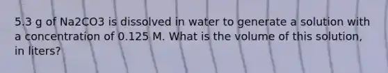 5.3 g of Na2CO3 is dissolved in water to generate a solution with a concentration of 0.125 M. What is the volume of this solution, in liters?