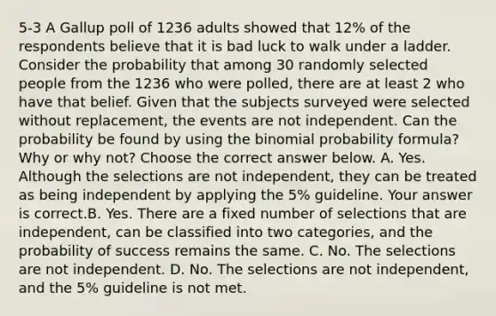 5-3 A Gallup poll of 1236 adults showed that​ 12% of the respondents believe that it is bad luck to walk under a ladder. Consider the probability that among 30 randomly selected people from the 1236 who were​ polled, there are at least 2 who have that belief. Given that the subjects surveyed were selected without​ replacement, the events are not independent. Can the probability be found by using the binomial probability​ formula? Why or why​ not? Choose the correct answer below. A. Yes. Although the selections are not​ independent, they can be treated as being independent by applying the​ 5% guideline. Your answer is correct.B. Yes. There are a fixed number of selections that are​ independent, can be classified into two​ categories, and the probability of success remains the same. C. No. The selections are not independent. D. No. The selections are not​ independent, and the​ 5% guideline is not met.