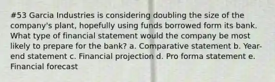 #53 Garcia Industries is considering doubling the size of the company's plant, hopefully using funds borrowed form its bank. What type of financial statement would the company be most likely to prepare for the bank? a. Comparative statement b. Year-end statement c. Financial projection d. Pro forma statement e. Financial forecast