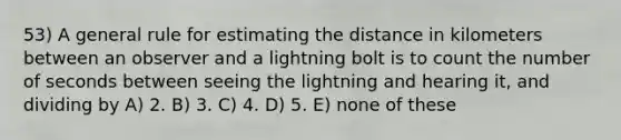 53) A general rule for estimating the distance in kilometers between an observer and a lightning bolt is to count the number of seconds between seeing the lightning and hearing it, and dividing by A) 2. B) 3. C) 4. D) 5. E) none of these