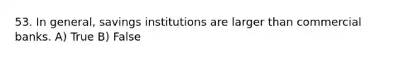 53. In general, savings institutions are larger than commercial banks. A) True B) False