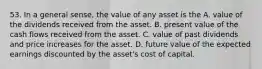 53. In a general sense, the value of any asset is the A. value of the dividends received from the asset. B. present value of the cash flows received from the asset. C. value of past dividends and price increases for the asset. D. future value of the expected earnings discounted by the asset's cost of capital.