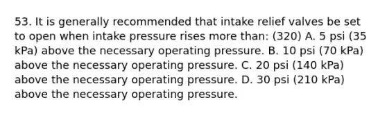 53. It is generally recommended that intake relief valves be set to open when intake pressure rises more than: (320) A. 5 psi (35 kPa) above the necessary operating pressure. B. 10 psi (70 kPa) above the necessary operating pressure. C. 20 psi (140 kPa) above the necessary operating pressure. D. 30 psi (210 kPa) above the necessary operating pressure.