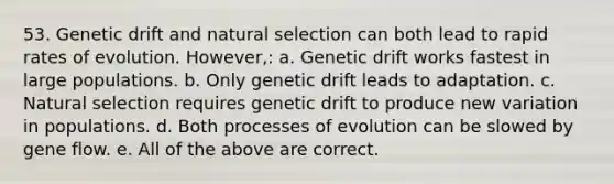 53. Genetic drift and natural selection can both lead to rapid rates of evolution. However,: a. Genetic drift works fastest in large populations. b. Only genetic drift leads to adaptation. c. Natural selection requires genetic drift to produce new variation in populations. d. Both processes of evolution can be slowed by gene flow. e. All of the above are correct.