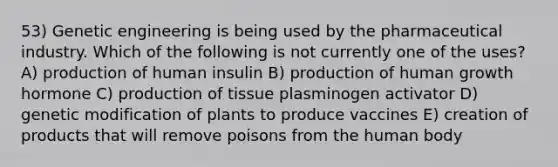 53) Genetic engineering is being used by the pharmaceutical industry. Which of the following is not currently one of the uses? A) production of human insulin B) production of human growth hormone C) production of tissue plasminogen activator D) genetic modification of plants to produce vaccines E) creation of products that will remove poisons from the human body