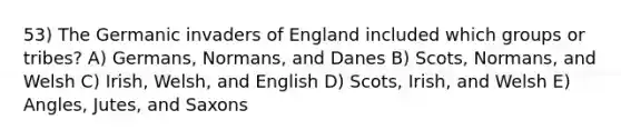 53) The Germanic invaders of England included which groups or tribes? A) Germans, Normans, and Danes B) Scots, Normans, and Welsh C) Irish, Welsh, and English D) Scots, Irish, and Welsh E) Angles, Jutes, and Saxons