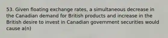 53. Given floating exchange rates, a simultaneous decrease in the Canadian demand for British products and increase in the British desire to invest in Canadian government securities would cause a(n)