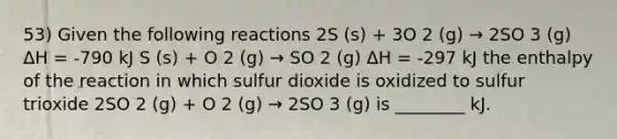 53) Given the following reactions 2S (s) + 3O 2 (g) → 2SO 3 (g) ΔH = -790 kJ S (s) + O 2 (g) → SO 2 (g) ΔH = -297 kJ the enthalpy of the reaction in which sulfur dioxide is oxidized to sulfur trioxide 2SO 2 (g) + O 2 (g) → 2SO 3 (g) is ________ kJ.