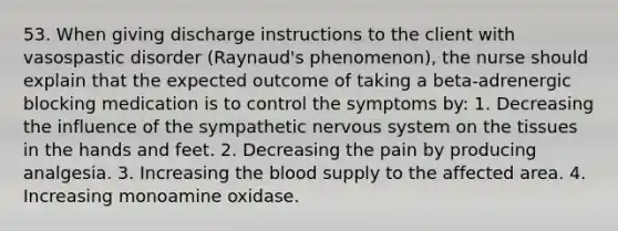 53. When giving discharge instructions to the client with vasospastic disorder (Raynaud's phenomenon), the nurse should explain that the expected outcome of taking a beta-adrenergic blocking medication is to control the symptoms by: 1. Decreasing the influence of the sympathetic nervous system on the tissues in the hands and feet. 2. Decreasing the pain by producing analgesia. 3. Increasing the blood supply to the affected area. 4. Increasing monoamine oxidase.