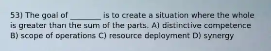 53) The goal of ________ is to create a situation where the whole is greater than the sum of the parts. A) distinctive competence B) scope of operations C) resource deployment D) synergy