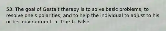 53. The goal of Gestalt therapy is to solve basic problems, to resolve one's polarities, and to help the individual to adjust to his or her environment. a. True b. False