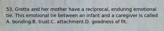 53. Gretta and her mother have a reciprocal, enduring emotional tie. This emotional tie between an infant and a caregiver is called A. bonding.B. trust.C. attachment.D. goodness of fit.