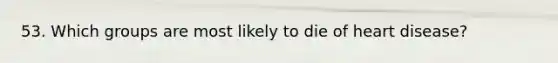 53. Which groups are most likely to die of heart disease?