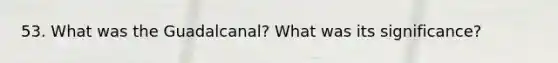 53. What was the Guadalcanal? What was its significance?