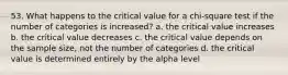 53. What happens to the critical value for a chi-square test if the number of categories is increased? a. the critical value increases b. the critical value decreases c. the critical value depends on the sample size, not the number of categories d. the critical value is determined entirely by the alpha level