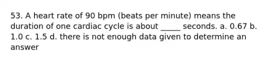 53. A heart rate of 90 bpm (beats per minute) means the duration of one cardiac cycle is about _____ seconds. a. 0.67 b. 1.0 c. 1.5 d. there is not enough data given to determine an answer